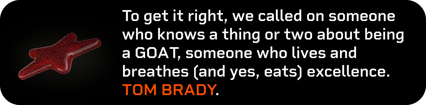 To get it right, we called on someone who knows a thing or two about being a GOAT, someone who lives and breathes (and yes, eats) excellence. TOM BRADY.