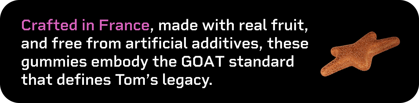 Crafted in France, made with real fruit, and free from artificial additives, these gummies embody the GOAT standard that defines Tom's legacy.
